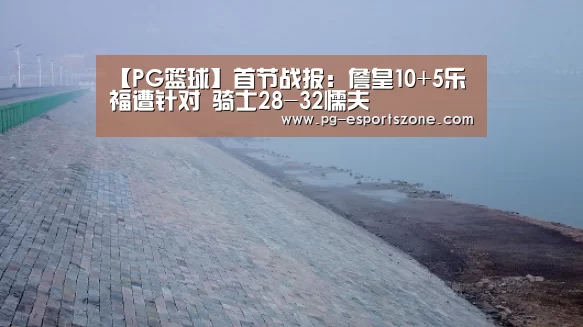 【PG篮球】首节战报:詹皇10+5乐福遭针对 骑士28-32懦夫(图2) PG足球